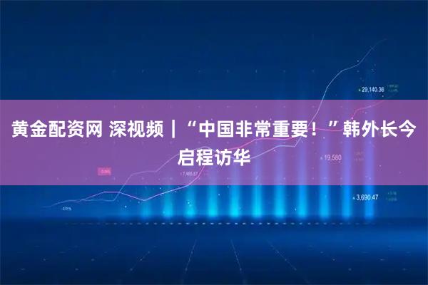 黄金配资网 深视频｜“中国非常重要！”韩外长今启程访华