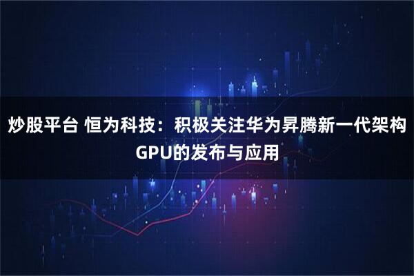 炒股平台 恒为科技：积极关注华为昇腾新一代架构GPU的发布与应用
