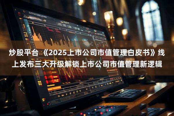 炒股平台 《2025上市公司市值管理白皮书》线上发布三大升级解锁上市公司市值管理新逻辑