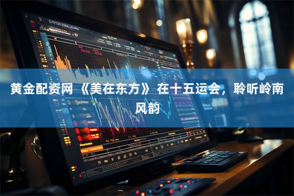 黄金配资网 《美在东方》 在十五运会，聆听岭南风韵