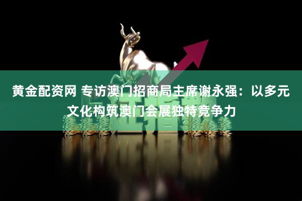 黄金配资网 专访澳门招商局主席谢永强：以多元文化构筑澳门会展独特竞争力