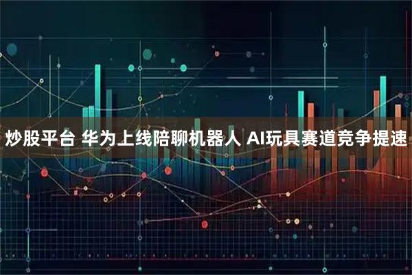 炒股平台 华为上线陪聊机器人 AI玩具赛道竞争提速