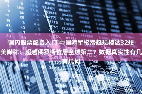 国内股票配资入门 中国海军核潜艇规模达32艘，美媒称：超越俄罗斯位居全球第二？数据真实性有几何