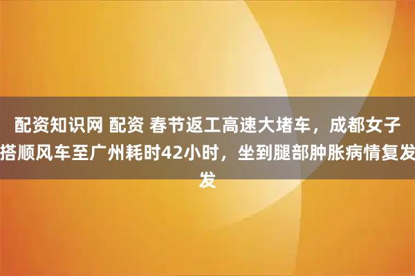 配资知识网 配资 春节返工高速大堵车，成都女子搭顺风车至广州耗时42小时，坐到腿部肿胀病情复发