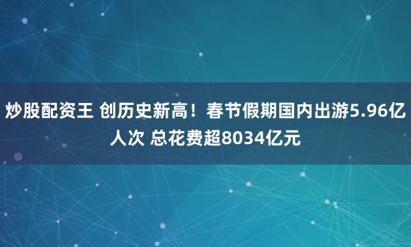 炒股配资王 创历史新高！春节假期国内出游5.96亿人次 总花费超8034亿元