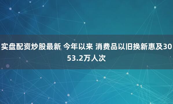 实盘配资炒股最新 今年以来 消费品以旧换新惠及3053.2万人次