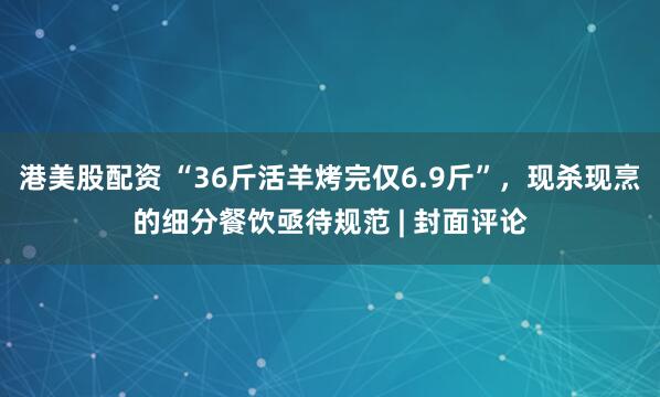港美股配资 “36斤活羊烤完仅6.9斤”，现杀现烹的细分餐饮亟待规范 | 封面评论