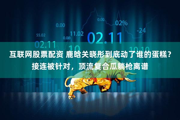 互联网股票配资 鹿晗关晓彤到底动了谁的蛋糕？接连被针对，顶流复合瓜躺枪离谱