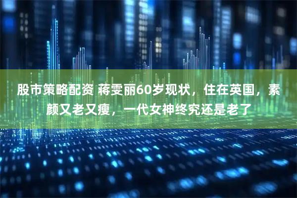 股市策略配资 蒋雯丽60岁现状，住在英国，素颜又老又瘦，一代女神终究还是老了