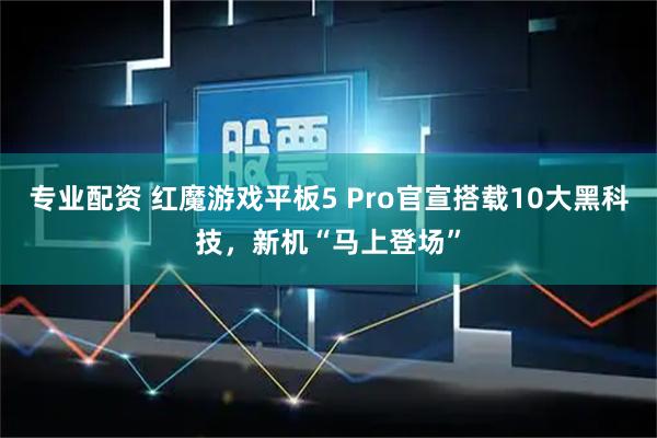 专业配资 红魔游戏平板5 Pro官宣搭载10大黑科技，新机“马上登场”