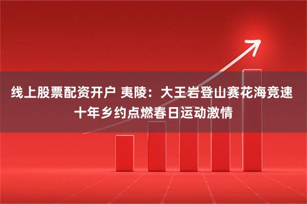 线上股票配资开户 夷陵：大王岩登山赛花海竞速 十年乡约点燃春日运动激情