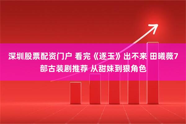 深圳股票配资门户 看完《逐玉》出不来 田曦薇7部古装剧推荐 从甜妹到狠角色