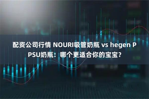配资公司行情 NOURI吸管奶瓶 vs hegen PPSU奶瓶:哪个更适合你的宝宝?