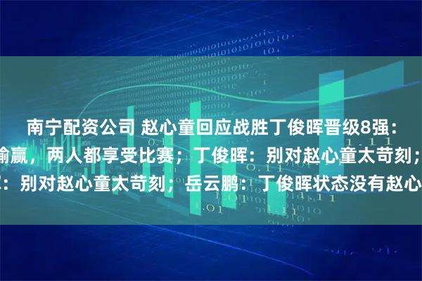 南宁配资公司 赵心童回应战胜丁俊晖晋级8强：他是偶像，这场比赛没输赢，两人都享受比赛；丁俊晖：别对赵心童太苛刻；岳云鹏：丁俊晖状态没有赵心童好