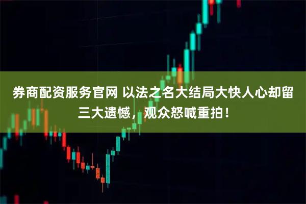券商配资服务官网 以法之名大结局大快人心却留三大遗憾，观众怒喊重拍！