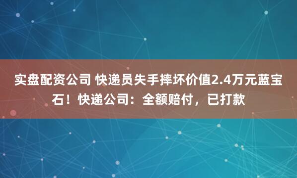 实盘配资公司 快递员失手摔坏价值2.4万元蓝宝石！快递公司：全额赔付，已打款