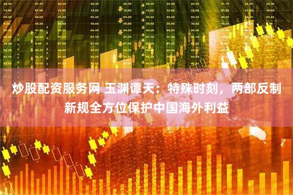 炒股配资服务网 玉渊谭天：特殊时刻，两部反制新规全方位保护中国海外利益