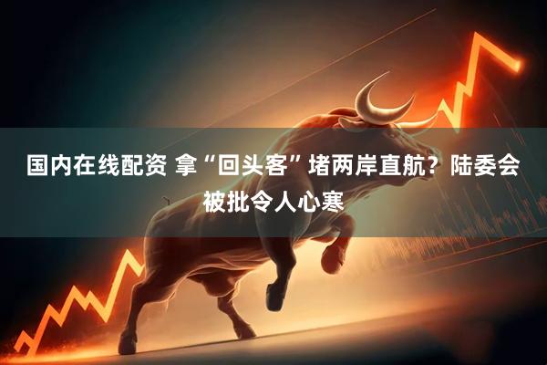 国内在线配资 拿“回头客”堵两岸直航？陆委会被批令人心寒
