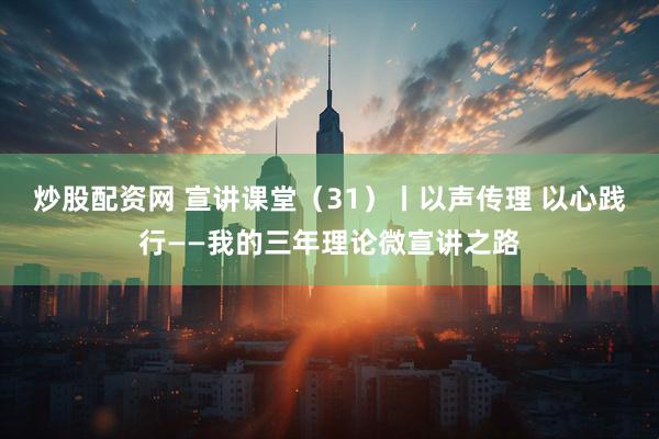 炒股配资网 宣讲课堂（31）丨以声传理 以心践行——我的三年理论微宣讲之路