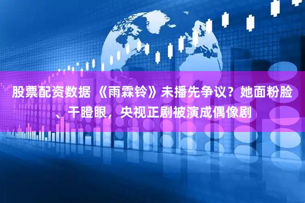 股票配资数据 《雨霖铃》未播先争议？她面粉脸、干瞪眼，央视正剧被演成偶像剧