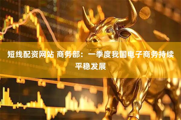 短线配资网站 商务部:一季度我国电子商务持续平稳发展