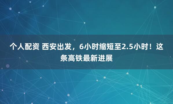 个人配资 西安出发，6小时缩短至2.5小时！这条高铁最新进展