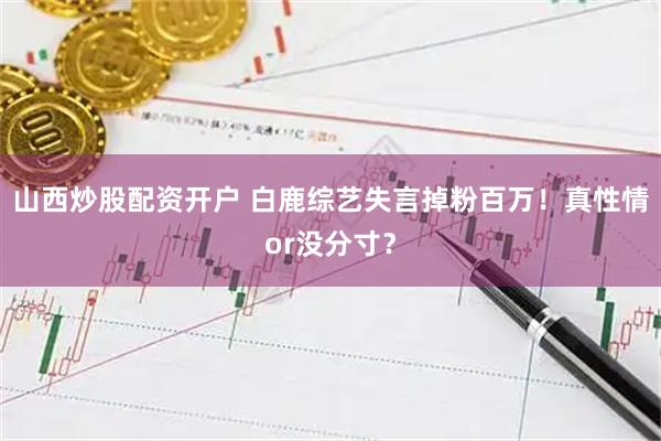山西炒股配资开户 白鹿综艺失言掉粉百万！真性情or没分寸？