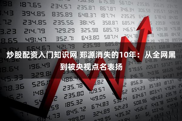 炒股配资入门知识网 郑源消失的10年：从全网黑到被央视点名表扬