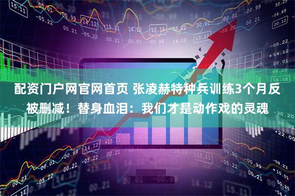 配资门户网官网首页 张凌赫特种兵训练3个月反被删减！替身血泪：我们才是动作戏的灵魂