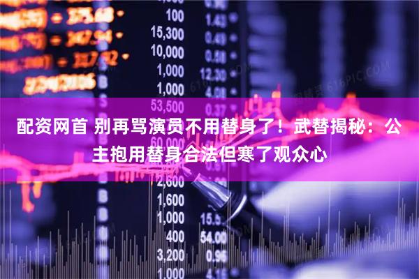 配资网首 别再骂演员不用替身了！武替揭秘：公主抱用替身合法但寒了观众心